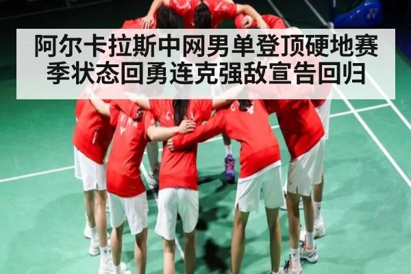 阿尔卡拉斯中网男单登顶硬地赛季状态回勇连克强敌宣告回归